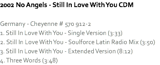 2002 No Angels - Still In Love With You CDM Germany - Cheyenne # 570 912-2
1. Still In Love With You - Single Version (3:33)
2. Still In Love With You - Soulforce Latin Radio Mix (3:50)
3. Still In Love With You - Extended Version (8:12)
4. Three Words (3:48)