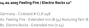 14.02.2005 Feeling Fire / Electro Rocks 12" Germany - Clubland # CLR 048
A1. Feeling Fire - Extended mix (8:54) featuring Terri B
B1. Electro Rocks - Extended mix (7:24)