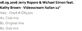 08.09.2006 Jerry Ropero & Michael Simon feat. Kathy Brown - Videoscream Italian 12"
Italy - Oxyd # OX5201
A1. Club mix
B1. Original mix
B2. Dub mix