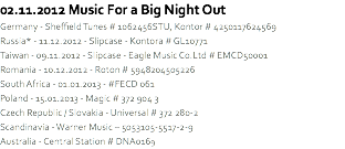 02.11.2012 Music For a Big Night Out
Germany - Sheffield Tunes # 1062456STU, Kontor # 4250117624569
Russia* - 11.12.2012 - Slipcase - Kontora # GL10771
Taiwan - 09.11.2012 - Slipcase - Eagle Music Co.Ltd # EMCD50001
Romania - 10.12.2012 - Roton # 5948204505226
South Africa - 01.01.2013 - #FECD 061
Poland - 15.01.2013 - Magic # 372 904 3
Czech Republic / Slovakia - Universal # 372 280-2
Scandinavia - Warner Music – 5053105-5517-2-9
Australia - Central Station # DNA0169