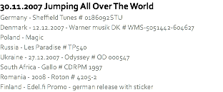 30.11.2007 Jumping All Over The World
Germany - Sheffield Tunes # 0186092STU
Denmark - 12.12.2007 - Warner musik DK # WMS-5051442-604627
Poland - Magic
Russia - Les Paradise # TP540
Ukraine - 27.12.2007 - Odyssey # OD 000547
South Africa - Gallo # CDRPM 1997
Romania - 2008 - Roton # 4205-2
Finland - Edel.fi Promo - german release with sticker