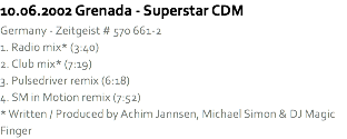 10.06.2002 Grenada - Superstar CDM
Germany - Zeitgeist # 570 661-2
1. Radio mix* (3:40)
2. Club mix* (7:19)
3. Pulsedriver remix (6:18)
4. SM in Motion remix (7:52)
* Written / Produced by Achim Jannsen, Michael Simon & DJ Magic Finger