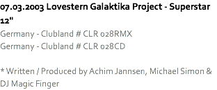 07.03.2003 Lovestern Galaktika Project - Superstar 12"
Germany - Clubland # CLR 028RMX
Germany - Clubland # CLR 028CD * Written / Produced by Achim Jannsen, Michael Simon & DJ Magic Finger