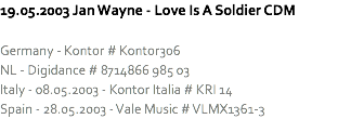 19.05.2003 Jan Wayne - Love Is A Soldier CDM Germany - Kontor # Kontor306
NL - Digidance # 8714866 985 03
Italy - 08.05.2003 - Kontor Italia # KRI 14
Spain - 28.05.2003 - Vale Music # VLMX1361-3