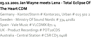 03.12.2001 Jan Wayne meets Lena - Total Eclipse Of The Heart CDM
Germany - Kontor/Storm # Kontor201, Urban # 015 502 2
Sweden - Ministry Of Sound Nordic # 334 40182
Spain - Vale Music # VLCDMX 871-4
UK - Product Recordings # PDT10CDS
Australia - Central Station # CSR CD5 0408