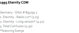 1995 Eternity CDM Germany - Orbit # 893793 2
1. Eternity - Radio cut* (3:23)
2. Eternity - Long version* (4:52)
3. Total Confusion (4:50)
*featuring Svenja