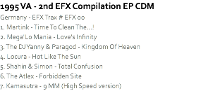 1995 VA - 2nd EFX Compilation EP CDM
Germany - EFX Trax # EFX 00
1. Martink - Time To Clean The...!
2. Mega'Lo Mania - Love's Infinity
3. The DJ Yanny & Paragod - Kingdom Of Heaven
4. Locura - Hot Like The Sun
5. Shahin & Simon - Total Confusion
6. The Atlex - Forbidden Site
7. Kamasutra - 9 MM (High Speed version)