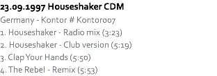 23.09.1997 Houseshaker CDM
Germany - Kontor # Kontor007
1. Houseshaker - Radio mix (3:23)
2. Houseshaker - Club version (5:19)
3. Clap Your Hands (5:50)
4. The Rebel - Remix (5:53)