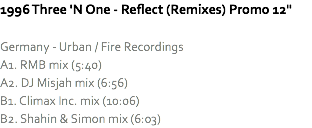 1996 Three 'N One - Reflect (Remixes) Promo 12" Germany - Urban / Fire Recordings
A1. RMB mix (5:40)
A2. DJ Misjah mix (6:56)
B1. Climax Inc. mix (10:06)
B2. Shahin & Simon mix (6:03)