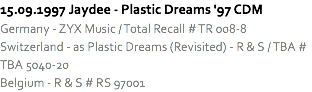 15.09.1997 Jaydee - Plastic Dreams '97 CDM
Germany - ZYX Music / Total Recall # TR 008-8
Switzerland - as Plastic Dreams (Revisited) - R & S / TBA # TBA 5040-20
Belgium - R & S # RS 97001