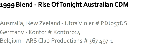 1999 Blend - Rise Of Tonight Australian CDM Australia, New Zeeland - Ultra Violet # PDJ057DS
Germany - Kontor # Kontor014
Belgium - ARS Club Productions # 567 497-1