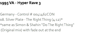 1995 VA - Hyper Rave 3 Germany - Control # 0041462CON
08. Silver Plate - The Right Thing (4:12)*
*same as Simon & Shahin "Do The Right Thing" (Original mix) with fade out at the end
