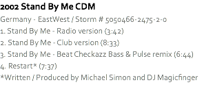 2002 Stand By Me CDM
Germany - EastWest / Storm # 5050466-2475-2-0
1. Stand By Me - Radio version (3:42)
2. Stand By Me - Club version (8:33)
3. Stand By Me - Beat Checkazz Bass & Pulse remix (6:44)
4. Restart* (7:37)
*Written / Produced by Michael Simon and DJ Magicfinger