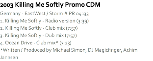 2003 Killing Me Softly Promo CDM
Germany - EastWest / Storm # PR 04133
1. Killing Me Softly - Radio version (3:39)
2. Killing Me Softly - Club mix (7:57)
3. Killing Me Softly - Dub mix (7:57)
4. Ocean Drive - Club mix* (7:23)
*Written / Produced by Michael Simon, DJ Magicfinger, Achim Jannsen