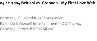 04.12.2004 Belushi vs. Grenada - My First Love Web Germany - Clubland # 4260057510600
Italy - Do It Yourself Entertainment # DO IT 17-04
Germany - Storm # STORME026 