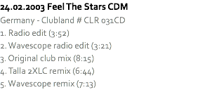 24.02.2003 Feel The Stars CDM
Germany - Clubland # CLR 031CD
1. Radio edit (3:52)
2. Wavescope radio edit (3:21)
3. Original club mix (8:15)
4. Talla 2XLC remix (6:44)
5. Wavescope remix (7:13)