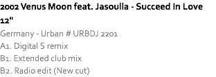 2002 Venus Moon feat. Jasoulla - Succeed In Love 12"
Germany - Urban # URBDJ 2201
A1. Digital S remix
B1. Extended club mix
B2. Radio edit (New cut)