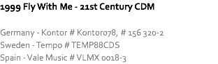 1999 Fly With Me - 21st Century CDM Germany - Kontor # Kontor078, # 156 320-2
Sweden - Tempo # TEMP88CDS
Spain - Vale Music # VLMX 0018-3