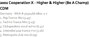 2002 Cooperation X - Higher & Higher (Be A Champ) CDM
Germany - WEA # 5050466 0801-2-7
1. Pop Trance Mix (3:45)
2. Techno Trance Mix (3:23)
3. Clubspeakers vocal remix (6:31)
4. Extended pop trance mix (5:16)
5. Metropolis club mix (6:09)